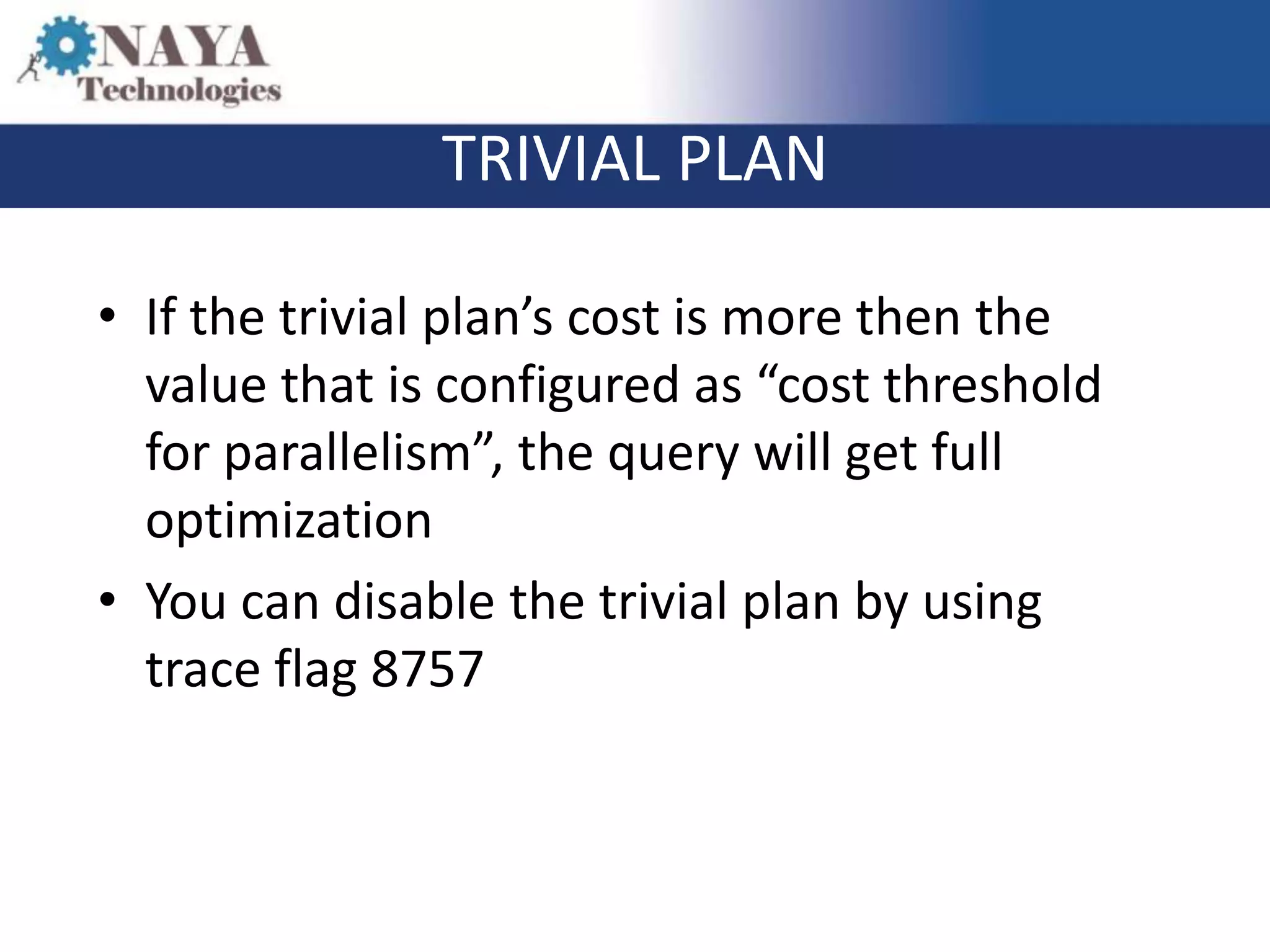 TRIVIAL PLAN

• If the trivial plan’s cost is more then the
  value that is configured as “cost threshold
  for parallelism”, the query will get full
  optimization
• You can disable the trivial plan by using
  trace flag 8757
 