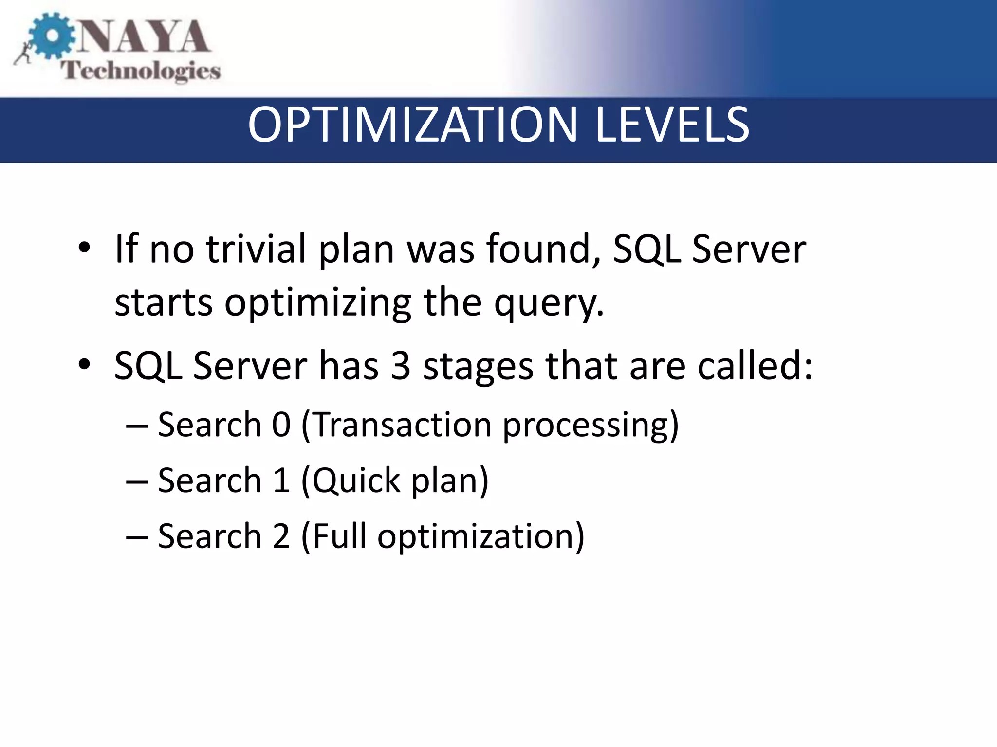 OPTIMIZATION LEVELS

• If no trivial plan was found, SQL Server
  starts optimizing the query.
• SQL Server has 3 stages that are called:
  – Search 0 (Transaction processing)
  – Search 1 (Quick plan)
  – Search 2 (Full optimization)
 