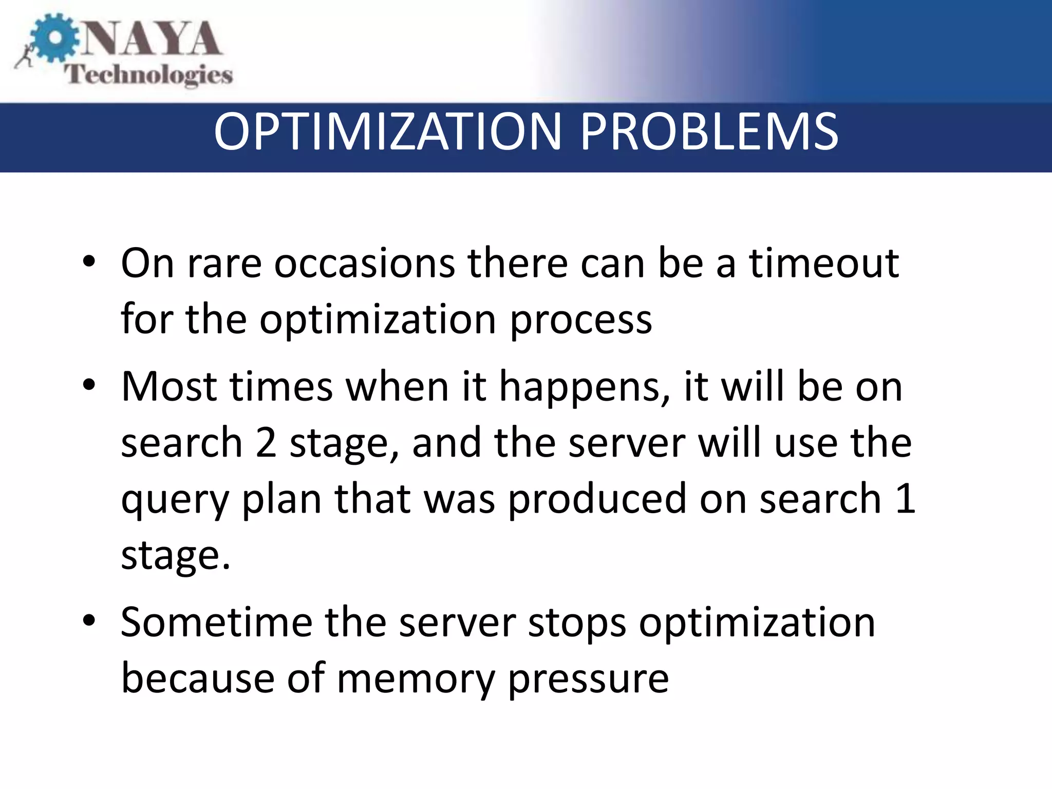 OPTIMIZATION PROBLEMS

• On rare occasions there can be a timeout
  for the optimization process
• Most times when it happens, it will be on
  search 2 stage, and the server will use the
  query plan that was produced on search 1
  stage.
• Sometime the server stops optimization
  because of memory pressure
 