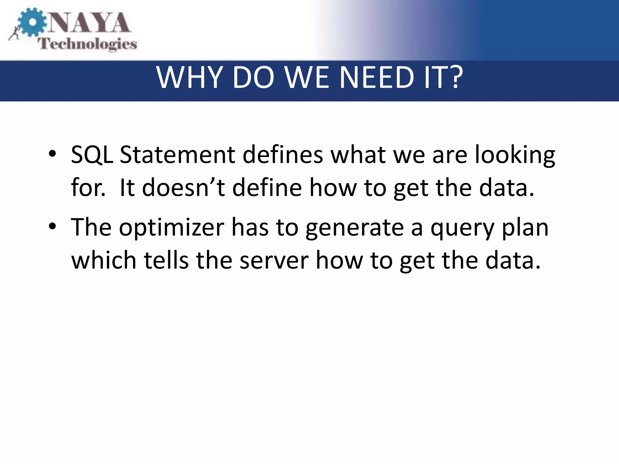 WHY DO WE NEED IT?

• SQL Statement defines what we are looking
  for. It doesn’t define how to get the data.
• The optimizer has to generate a query plan
  which tells the server how to get the data.
 