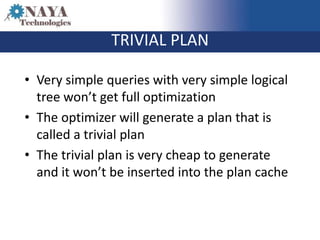 TRIVIAL PLAN

• Very simple queries with very simple logical
  tree won’t get full optimization
• The optimizer will generate a plan that is
  called a trivial plan
• The trivial plan is very cheap to generate
  and it won’t be inserted into the plan cache
 