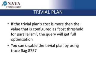 TRIVIAL PLAN

• If the trivial plan’s cost is more then the
  value that is configured as “cost threshold
  for parallelism”, the query will get full
  optimization
• You can disable the trivial plan by using
  trace flag 8757
 