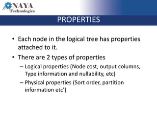PROPERTIES

• Each node in the logical tree has properties
  attached to it.
• There are 2 types of properties
  – Logical properties (Node cost, output columns,
    Type information and nullability, etc)
  – Physical properties (Sort order, partition
    information etc’)
 