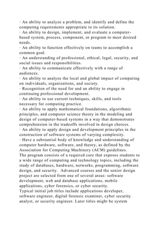 · An ability to analyze a problem, and identify and define the
computing requirements appropriate to its solution.
· An ability to design, implement, and evaluate a computer-
based system, process, component, or program to meet desired
needs.
· An ability to function effectively on teams to accomplish a
common goal.
· An understanding of professional, ethical, legal, security, and
social issues and responsibilities.
· An ability to communicate effectively with a range of
audiences.
· An ability to analyze the local and global impact of computing
on individuals, organizations, and society.
· Recognition of the need for and an ability to engage in
continuing professional development.
· An ability to use current techniques, skills, and tools
necessary for computing practice.
· An ability to apply mathematical foundations, algorithmic
principles, and computer science theory in the modeling and
design of computer-based systems in a way that demonstrates
comprehension in the tradeoffs involved in design choices.
· An ability to apply design and development principles in the
construction of software systems of varying complexity.
· Have a substantial body of knowledge and understanding of
computer hardware, software, and theory, as defined by the
Association for Computing Machinery (ACM) guidelines.
The program consists of a required core that exposes students to
a wide range of computing and technology topics, including the
study of databases, hardware, networks, programming, software
design, and security. Advanced courses and the senior design
project are selected from one of several areas: software
development, web and database applications, mobile
applications, cyber forensics, or cyber security.
Typical initial job titles include applications developer,
software engineer, digital forensic examiner, cyber security
analyst, or security engineer. Later titles might be system
 