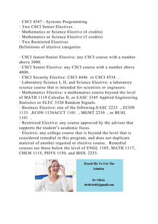 · CSCI 4547 - Systems Programming
· Two CSCI Senior Electives
· Mathematics or Science Elective (4 credits)
· Mathematics or Science Elective (3 credits)
· Two Restricted Electives
Definitions of elective categories
· CSCI Junior/Senior Elective: any CSCI course with a number
above 3000.
· CSCI Senior Elective: any CSCI course with a number above
4000.
· CSCI Security Elective: CSCI 4446 or CSCI 4534 .
· Laboratory Science I, II, and Science Elective: a laboratory
science course that is intended for scientists or engineers.
· Mathematics Elective: a mathematics course beyond the level
of MATH 1118 Calculus II, or EASC 3345 Applied Engineering
Statistics or ELEC 3320 Random Signals.
· Business Elective: one of the following:EASC 2232 , ECON
1133 ,ECON 1134ACCT 1101 , MGMT 2210 , or BUSL
1101 .
· Restricted Elective: any course approved by the advisor that
supports the student’s academic focus.
· Elective: any college course that is beyond the level that is
considered remedial in this program, and does not duplicate
material of another required or elective course. Remedial
courses are those below the level of ENGL 1105, MATH 1117,
CHEM 1115, PHYS 1150, and BIOL 2253.
 