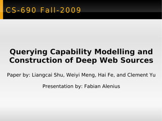 CS-690 Fall-2009 Querying Capability Modelling and Construction of Deep Web Sources Paper by: Liangcai Shu, Weiyi Meng, Hai Fe, and Clement Yu Presentation by: Fabian Alenius 