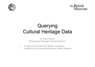 Querying
Cultural Heritage DataCultural Heritage Data
Dr. Barry Norton,
Development Manager, ResearchSpace*
* Funded by the Andrew W. Mellon Foundation
* Hosted by the Curatorial Directorate, British Museum
 