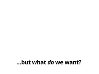 …but what do we want?
 