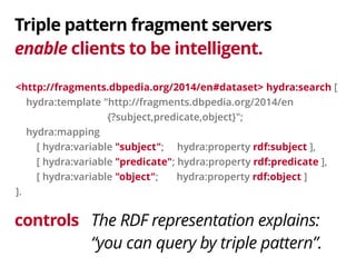 Triple pattern fragment servers 
enable clients to be intelligent. 
<http://fragments.dbpedia.org/2014/en#dataset> hydra:search [ 
hydra:template "http://fragments.dbpedia.org/2014/en 
controls 
{?subject,predicate,object}"; 
hydra:mapping 
[ hydra:variable "subject"; hydra:property rdf:subject ], 
[ hydra:variable "predicate"; hydra:property rdf:predicate ], 
[ hydra:variable "object"; hydra:property rdf:object ] 
]. 
The RDF representation explains: 
“you can query by triple pattern”. 
 