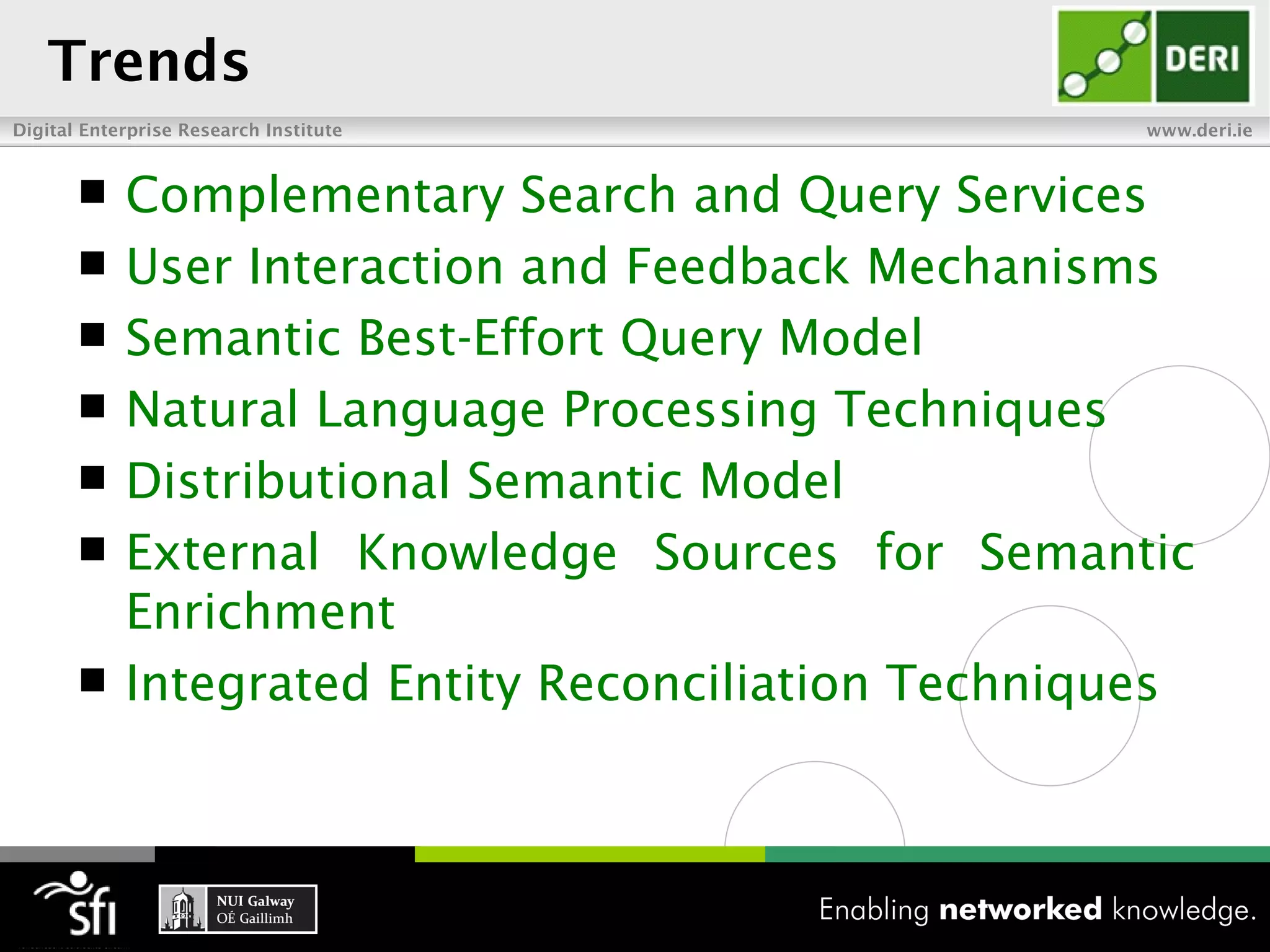 Trends
Digital Enterprise Research Institute                www.deri.ie


           Complementary Search and Query Services
           User Interaction and Feedback Mechanisms
           Semantic Best-Effort Query Model
           Natural Language Processing Techniques
           Distributional Semantic Model
           External Knowledge Sources for Semantic
            Enrichment
           Integrated Entity Reconciliation Techniques
 