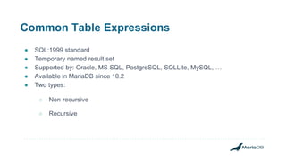 Common Table Expressions
● SQL:1999 standard
● Temporary named result set
● Supported by: Oracle, MS SQL, PostgreSQL, SQLLite, MySQL, …
● Available in MariaDB since 10.2
● Two types:
○ Non-recursive
○ Recursive
 