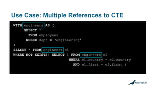 Use Case: Multiple References to CTE
WITH engineers AS (
SELECT *
FROM employees
WHERE dept = ‘engineering’
)
SELECT * FROM engineers e1
WHERE NOT EXISTS( SELECT 1 FROM engineers e2
WHERE e1.country = e2.country
AND e1.first = e2.first )
 