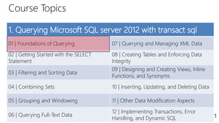 Course Topics
1. Querying Microsoft SQL server 2012 with transact sql
01 | Foundations of Querying 07 | Querying and Managing XML Data
02 | Getting Started with the SELECT
Statement
08 | Creating Tables and Enforcing Data
Integrity
03 | Filtering and Sorting Data
09 | Designing and Creating Views, Inline
Functions, and Synonyms
04 | Combining Sets 10 | Inserting, Updating, and Deleting Data
05 | Grouping and Windowing 11 | Other Data Modification Aspects
06 | Querying Full-Text Data
12 | Implementing Transactions, Error
Handling, and Dynamic SQL
 