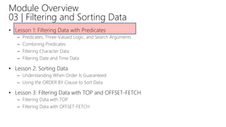 Module Overview
03 | Filtering and Sorting Data
• Lesson 1: Filtering Data with Predicates
– Predicates, Three-Valued Logic, and Search Arguments
– Combining Predicates
– Filtering Character Data
– Filtering Date and Time Data
• Lesson 2: Sorting Data
– Understanding When Order Is Guaranteed
– Using the ORDER BY Clause to Sort Data
• Lesson 3: Filtering Data with TOP and OFFSET-FETCH
– Filtering Data with TOP
– Filtering Data with OFFSET-FETCH
 