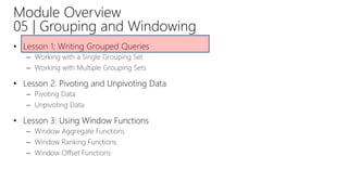 Module Overview
05 | Grouping and Windowing
• Lesson 1: Writing Grouped Queries
– Working with a Single Grouping Set
– Working with Multiple Grouping Sets
• Lesson 2: Pivoting and Unpivoting Data
– Pivoting Data
– Unpivoting Data
• Lesson 3: Using Window Functions
– Window Aggregate Functions
– Window Ranking Functions
– Window Offset Functions
 