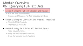 Module Overview
06 | Querying Full-Text Data
• Lesson 1: Creating Full-Text Catalogs and Indexes
– Full-Text Search Components
– Creating and Managing Full-Text Catalogs and Indexes
• Lesson 2: Using the CONTAINS and FREETEXT Predicates
– The CONTAINS Predicate
– The FREETEXT Predicate
• Lesson 3: Using the Full-Text and Semantic Search
– Table-Valued Functions
– Using the Full-Text Search Functions
– Using the Semantic Search Functions
 