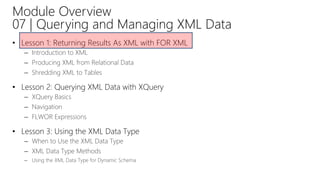 Module Overview
07 | Querying and Managing XML Data
• Lesson 1: Returning Results As XML with FOR XML
– Introduction to XML
– Producing XML from Relational Data
– Shredding XML to Tables
• Lesson 2: Querying XML Data with XQuery
– XQuery Basics
– Navigation
– FLWOR Expressions
• Lesson 3: Using the XML Data Type
– When to Use the XML Data Type
– XML Data Type Methods
– Using the XML Data Type for Dynamic Schema
 