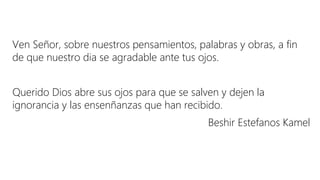 Ven Señor, sobre nuestros pensamientos, palabras y obras, a fin
de que nuestro dia se agradable ante tus ojos.
Querido Dios abre sus ojos para que se salven y dejen la
ignorancia y las ensenñanzas que han recibido.
Beshir Estefanos Kamel
 