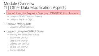 Module Overview
11 | Other Data Modification Aspects
• Lesson 1: Using the Sequence Object and IDENTITY Column Property.
– Using the IDENTITY Column Property
– Using the Sequence Object
• Lesson 2: Merging Data
– Using the MERGE Statement
• Lesson 3: Using the OUTPUT Option
– Working with the OUTPUT Clause
– INSERT with OUTPUT
– DELETE with OUTPUT
– UPDATE with OUTPUT
– MERGE with OUTPUT
– Composable DML
 