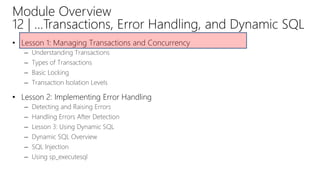 Module Overview
12 | …Transactions, Error Handling, and Dynamic SQL
• Lesson 1: Managing Transactions and Concurrency
– Understanding Transactions
– Types of Transactions
– Basic Locking
– Transaction Isolation Levels
• Lesson 2: Implementing Error Handling
– Detecting and Raising Errors
– Handling Errors After Detection
– Lesson 3: Using Dynamic SQL
– Dynamic SQL Overview
– SQL Injection
– Using sp_executesql
 