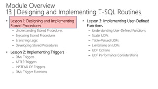 • Lesson 1: Designing and Implementing
Stored Procedures
– Understanding Stored Procedures
– Executing Stored Procedures
– Branching Logic
– Developing Stored Procedures
• Lesson 2: Implementing Triggers
– DML Triggers
– AFTER Triggers
– INSTEAD OF Triggers
– DML Trigger Functions
• Lesson 3: Implementing User-Defined
Functions
– Understanding User-Defined Functions
– Scalar UDFs
– Table-Valued UDFs
– Limitations on UDFs
– UDF Options
– UDF Performance Considerations
Module Overview
13 | Designing and Implementing T-SQL Routines
 