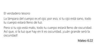 El verdadero tesoro
La lámpara del cuerpo es el ojo; por eso, si tu ojo está sano, todo
tu cuerpo estará lleno de luz.
Pero si tu ojo está malo, todo tu cuerpo estará lleno de oscuridad.
Así que, si la luz que hay en ti es oscuridad, ¡cuán grande será la
oscuridad!
Mateo 6:22
 