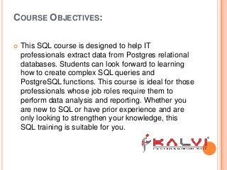 COURSE OBJECTIVES:
 This SQL course is designed to help IT
professionals extract data from Postgres relational
databases. Students can look forward to learning
how to create complex SQL queries and
PostgreSQL functions. This course is ideal for those
professionals whose job roles require them to
perform data analysis and reporting. Whether you
are new to SQL or have prior experience and are
only looking to strengthen your knowledge, this
SQL training is suitable for you.
 