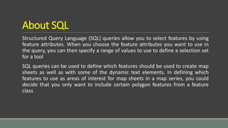About SQL
Structured Query Language (SQL) queries allow you to select features by using
feature attributes. When you choose the feature attributes you want to use in
the query, you can then specify a range of values to use to define a selection set
for a tool
SQL queries can be used to define which features should be used to create map
sheets as well as with some of the dynamic text elements. In defining which
features to use as areas of interest for map sheets in a map series, you could
decide that you only want to include certain polygon features from a feature
class
 
