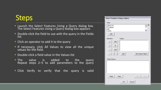 Steps
 Launch the Select Features Using a Query dialog box.
The Select Features Using a Query dialog box appears
 Double-click the field to use with the query in the Fields
list
 Click an operator to add it to the query
 If necessary, click All Values to view all the unique
values for the field.
 Double-click a field value in the Values list
 The value is added to the query
Repeat steps 2–5 to add parameters to the query
 Click Verify to verify that the query is valid
 