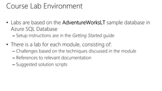 Course Lab Environment
• Labs are based on the AdventureWorksLT sample database in
Azure SQL Database
– Setup instructions are in the Getting Started guide
• There is a lab for each module, consisting of:
– Challenges based on the techniques discussed in the module
– References to relevant documentation
– Suggested solution scripts
 