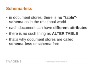 © 2013 triAGENS GmbH | 2013-06-18
Schema-less
 in document stores, there is no "table"-
schema as in the relational world
 each document can have different attributes
 there is no such thing as ALTER TABLE
 that's why document stores are called
schema-less or schema-free
 