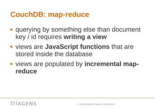 © 2013 triAGENS GmbH | 2013-06-18
CouchDB: map-reduce
 querying by something else than document
key / id requires writing a view
 views are JavaScript functions that are
stored inside the database
 views are populated by incremental map-
reduce
 