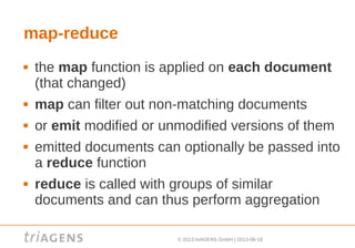 © 2013 triAGENS GmbH | 2013-06-18
map-reduce
 the map function is applied on each document
(that changed)
 map can filter out non-matching documents
 or emit modified or unmodified versions of them
 emitted documents can optionally be passed into
a reduce function
 reduce is called with groups of similar
documents and can thus perform aggregation
 