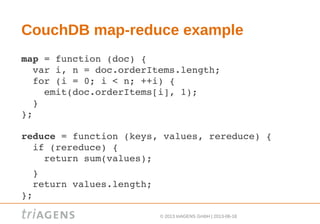 © 2013 triAGENS GmbH | 2013-06-18
CouchDB map-reduce example
map = function (doc) {
  var i, n = doc.orderItems.length;
  for (i = 0; i < n; ++i) {
    emit(doc.orderItems[i], 1);
  }
};
reduce = function (keys, values, rereduce) {
  if (rereduce) {
    return sum(values);
  }
  return values.length;
};
 