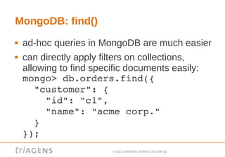 © 2013 triAGENS GmbH | 2013-06-18
MongoDB: find()
 ad-hoc queries in MongoDB are much easier
 can directly apply filters on collections,
allowing to find specific documents easily:
mongo> db.orders.find({ 
  "customer": { 
    "id": "c1",
    "name": "acme corp."
  }
});
 