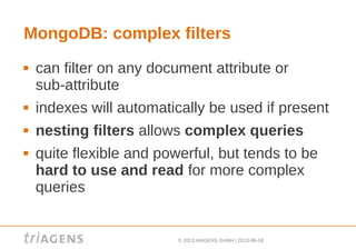 © 2013 triAGENS GmbH | 2013-06-18
MongoDB: complex filters
 can filter on any document attribute or
sub-attribute
 indexes will automatically be used if present
 nesting filters allows complex queries
 quite flexible and powerful, but tends to be
hard to use and read for more complex
queries
 