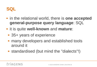 © 2013 triAGENS GmbH | 2013-06-18
SQL
 in the relational world, there is one accepted
general-purpose query language: SQL
 it is quite well-known and mature:
 35+ years of experience
 many developers and established tools
around it
 standardised (but mind the "dialects"!)
 