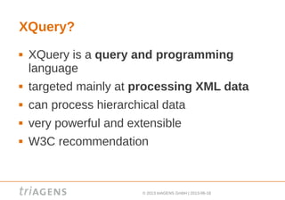 © 2013 triAGENS GmbH | 2013-06-18
XQuery?
 XQuery is a query and programming
language
 targeted mainly at processing XML data
 can process hierarchical data
 very powerful and extensible
 W3C recommendation
 