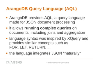 © 2013 triAGENS GmbH | 2013-06-18
ArangoDB Query Language (AQL)
 ArangoDB provides AQL, a query language
made for JSON document processing
 it allows running complex queries on
documents, including joins and aggregation
 language syntax was inspired by XQuery and
provides similar concepts such as
FOR, LET, RETURN, ...
 the language integrates JSON "naturally"
 