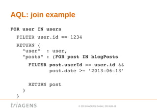 © 2013 triAGENS GmbH | 2013-06-18
AQL: join example
FOR user IN users
  FILTER user.id == 1234
  RETURN {
    "user"  : user,
    "posts" : (FOR post IN blogPosts
      FILTER post.userId == user.id &&
             post.date >= '2013­06­13'          
  
      RETURN post
    )
  }
 