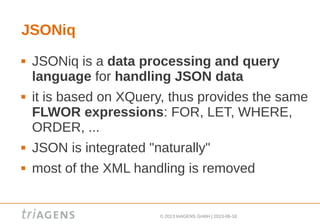 © 2013 triAGENS GmbH | 2013-06-18
JSONiq
 JSONiq is a data processing and query
language for handling JSON data
 it is based on XQuery, thus provides the same
FLWOR expressions: FOR, LET, WHERE,
ORDER, ...
 JSON is integrated "naturally"
 most of the XML handling is removed
 