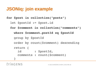 © 2013 triAGENS GmbH | 2013-06-18
JSONiq: join example
for $post in collection("posts")
  let $postId := $post.id
  for $comment in collection("comments")
    where $comment.postId eq $postId
    group by $postId
    order by count($comment) descending
    return {
      id       : $postId,
      comments : count($comment)
    }
 