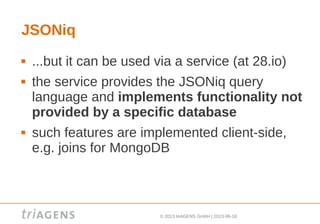 © 2013 triAGENS GmbH | 2013-06-18
JSONiq
 ...but it can be used via a service (at 28.io)
 the service provides the JSONiq query
language and implements functionality not
provided by a specific database
 such features are implemented client-side,
e.g. joins for MongoDB
 