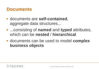 © 2013 triAGENS GmbH | 2013-06-18
Documents
 documents are self-contained,
aggregate data structures...
 ...consisting of named and typed attributes,
which can be nested / hierarchical
 documents can be used to model complex
business objects
 