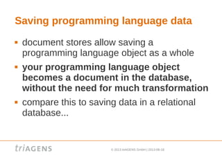© 2013 triAGENS GmbH | 2013-06-18
Saving programming language data
 document stores allow saving a
programming language object as a whole
 your programming language object
becomes a document in the database,
without the need for much transformation
 compare this to saving data in a relational
database...
 