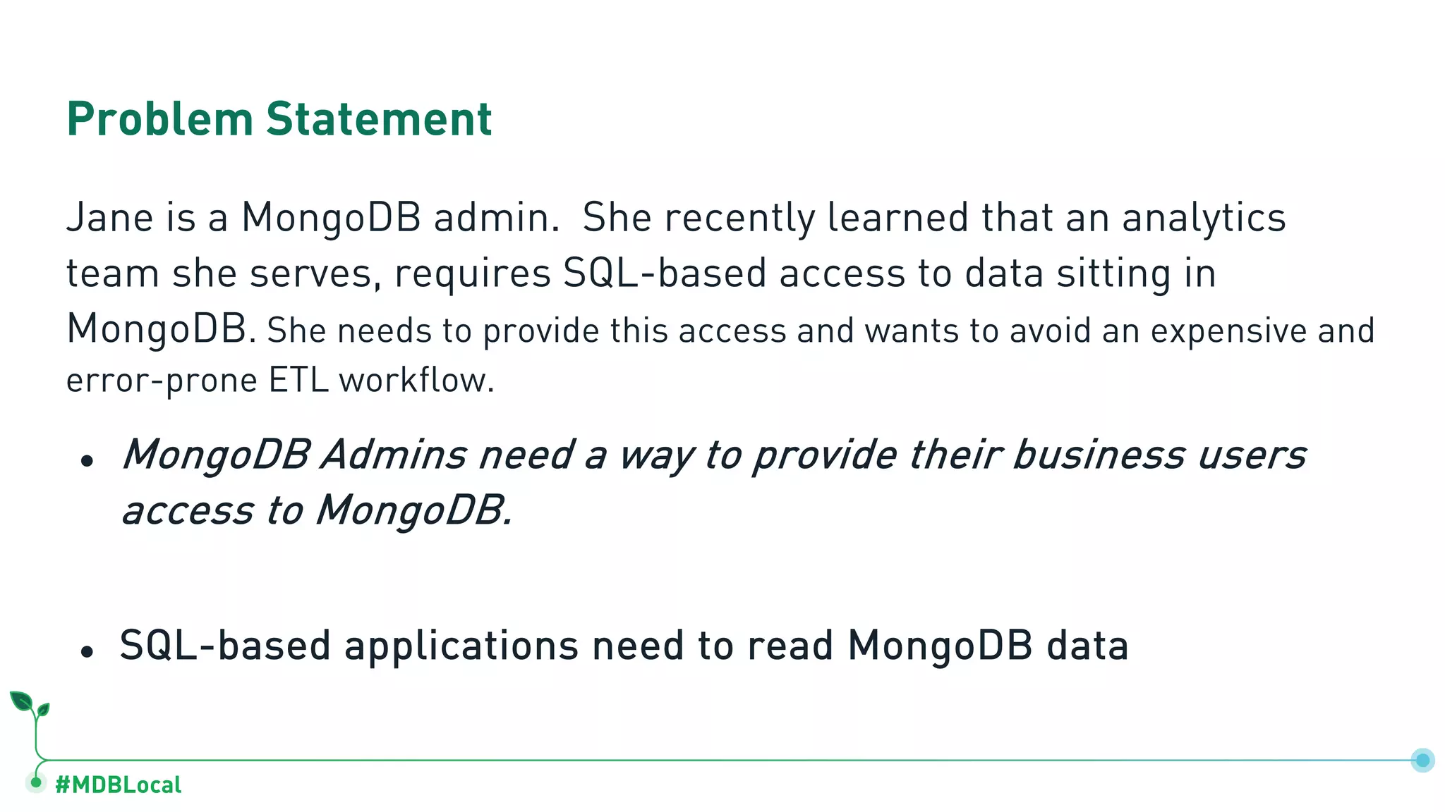 #MDBLocal Jane is a MongoDB admin. She recently learned that an analytics team she serves, requires SQL-based access to data sitting in MongoDB. She needs to provide this access and wants to avoid an expensive and error-prone ETL workflow. ● MongoDB Admins need a way to provide their business users access to MongoDB. ● SQL-based applications need to read MongoDB data Problem Statement 