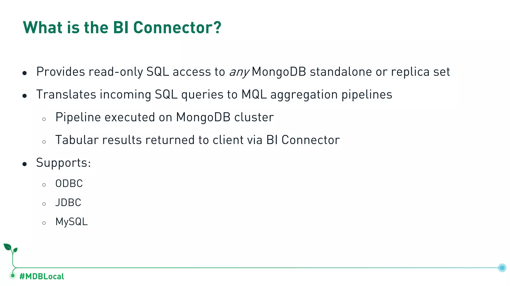 #MDBLocal What is the BI Connector? ● Provides read-only SQL access to any MongoDB standalone or replica set ● Translates incoming SQL queries to MQL aggregation pipelines ○ Pipeline executed on MongoDB cluster ○ Tabular results returned to client via BI Connector ● Supports: ○ ODBC ○ JDBC ○ MySQL 