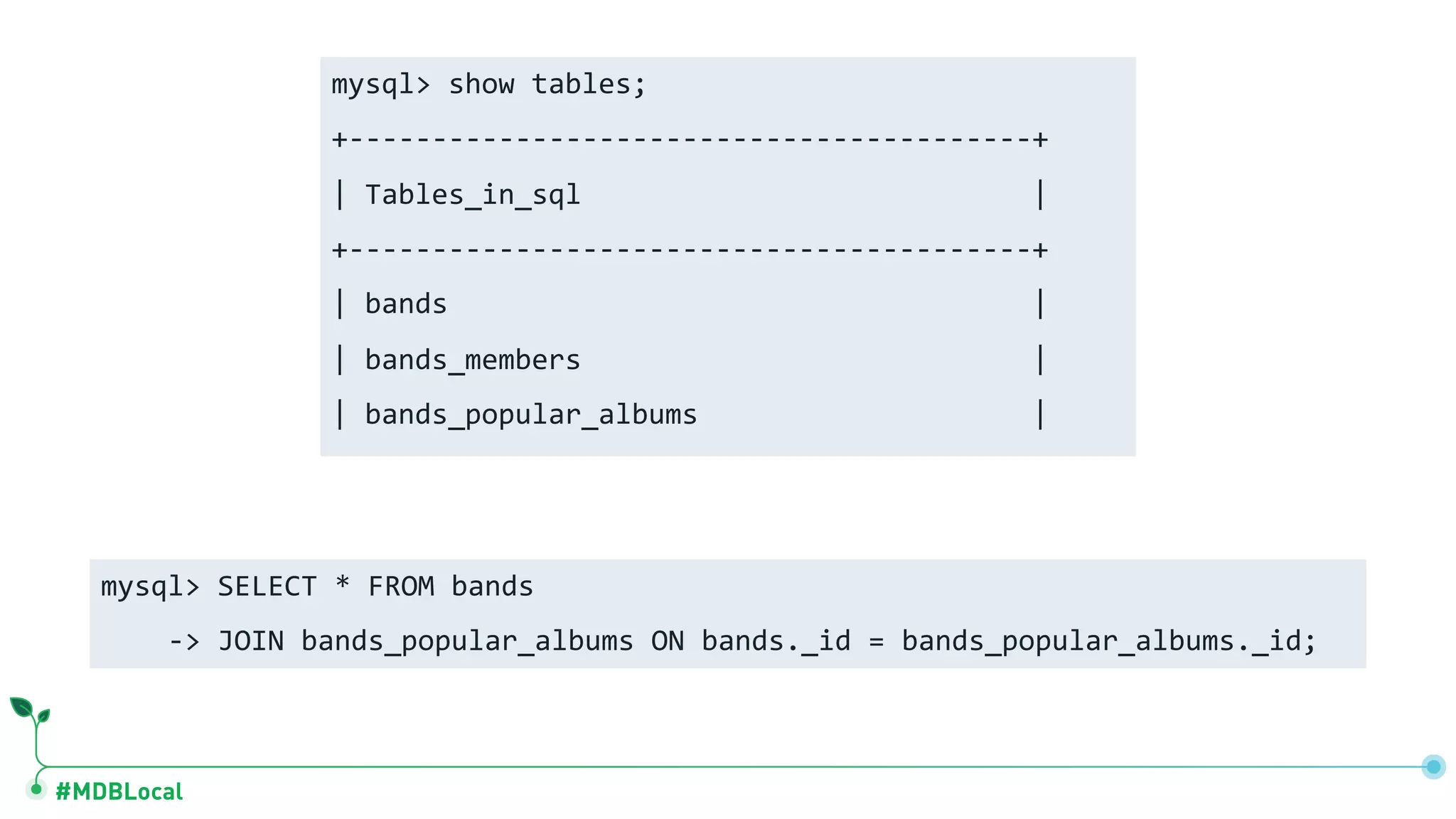 #MDBLocal mysql> show tables; +-----------------------------------------+ | Tables_in_sql | +-----------------------------------------+ | bands | | bands_members | | bands_popular_albums | mysql> SELECT * FROM bands -> JOIN bands_popular_albums ON bands._id = bands_popular_albums._id; 
