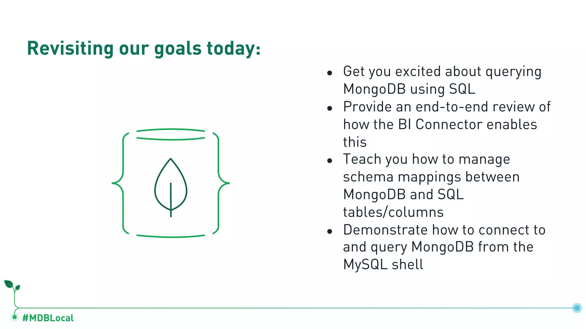 #MDBLocal ● Get you excited about querying MongoDB using SQL ● Provide an end-to-end review of how the BI Connector enables this ● Teach you how to manage schema mappings between MongoDB and SQL tables/columns ● Demonstrate how to connect to and query MongoDB from the MySQL shell Revisiting our goals today: 