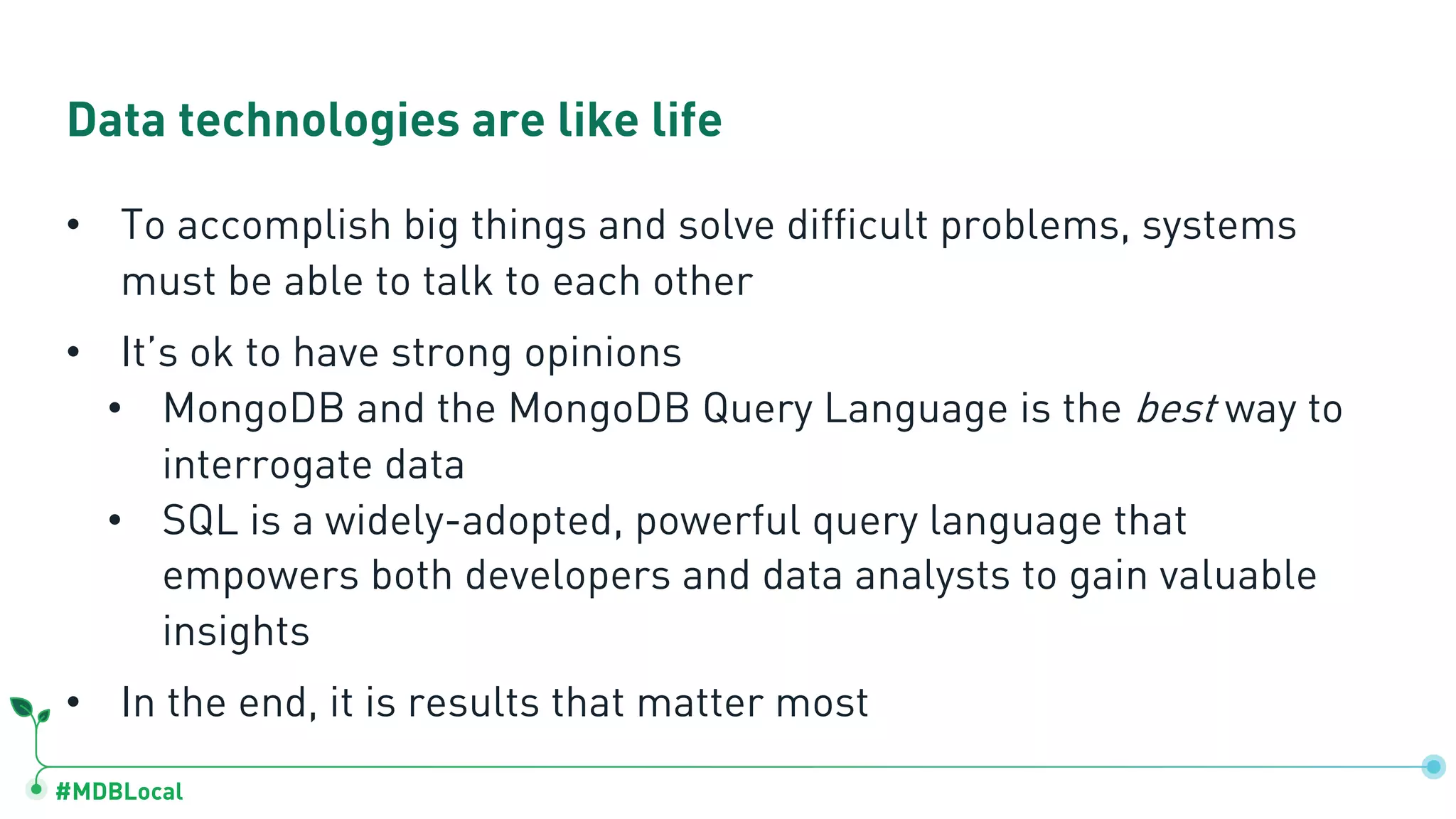 #MDBLocal Data technologies are like life • To accomplish big things and solve difficult problems, systems must be able to talk to each other • It’s ok to have strong opinions • MongoDB and the MongoDB Query Language is the best way to interrogate data • SQL is a widely-adopted, powerful query language that empowers both developers and data analysts to gain valuable insights • In the end, it is results that matter most 
